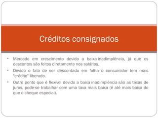 Mercado em crescimento devido a baixa inadimplência, já que os descontos são feitos diretamente nos salários.  Devido o fato de ser descontado em folha o consumidor tem mais "crédito" liberado.  Outro ponto que é flexível devido a baixa inadimplência são as taxas de juros, pode-se trabalhar com uma taxa mais baixa (é até mais baixa do que o cheque especial).  Créditos consignados 