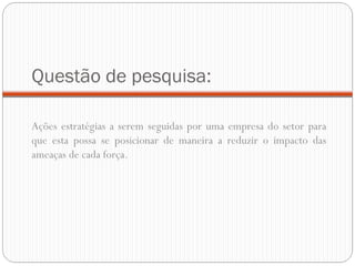 Questão de pesquisa: Ações estratégias a serem seguidas por uma empresa do setor para que esta possa se posicionar de maneira a reduzir o impacto das ameaças de cada força. 