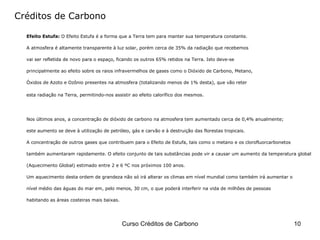 Créditos de Carbono Efeito Estufa:  O Efeito Estufa é a forma que a Terra tem para manter sua temperatura constante.  A atmosfera é altamente transparente à luz solar, porém cerca de 35% da radiação que recebemos  vai ser refletida de novo para o espaço, ficando os outros 65% retidos na Terra. Isto deve-se  principalmente ao efeito sobre os raios infravermelhos de gases como o Dióxido de Carbono, Metano,  Óxidos de Azoto e Ozônio presentes na atmosfera (totalizando menos de 1% desta), que vão reter  esta radiação na Terra, permitindo-nos assistir ao efeito calorífico dos mesmos.   Nos últimos anos, a concentração de dióxido de carbono na atmosfera tem aumentado cerca de 0,4% anualmente;  este aumento se deve à utilização de petróleo, gás e carvão e à destruição das florestas tropicais.  A concentração de outros gases que contribuem para o Efeito de Estufa, tais como o metano e os clorofluorcarbonetos  também aumentaram rapidamente. O efeito conjunto de tais substâncias pode vir a causar um aumento da temperatura global  (Aquecimento Global) estimado entre 2 e 6 ºC nos próximos 100 anos.  Um aquecimento desta ordem de grandeza não só irá alterar os climas em nível mundial como também irá aumentar o  nível médio das águas do mar em, pelo menos, 30 cm, o que poderá interferir na vida de milhões de pessoas  habitando as áreas costeiras mais baixas.  