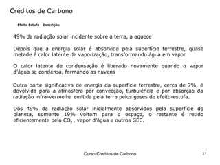 Créditos de Carbono Efeito Estufa - Descrição: 49% da radiação solar incidente sobre a terra, a aquece Depois que a energia solar é absorvida pela superfície terrestre, quase metade é calor latente de vaporização, transformando água em vapor O calor latente de condensação é liberado novamente quando o vapor d’água se condensa, formando as nuvens Outra parte significativa de energia da superfície terrestre, cerca de 7%, é devolvida para a atmosfera por convecção, turbulência e por absorção da radiação infra-vermelha emitida pela terra pelos gases de efeito-estufa. Dos 49% da radiação solar inicialmente absorvidos pela superfície do planeta, somente 19% voltam para o espaço, o restante é retido eficientemente pelo CO 2  , vapor d’água e outros GEE. 