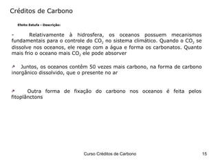 Créditos de Carbono Efeito Estufa - Descrição: Relativamente à hidrosfera, os oceanos possuem mecanismos fundamentais para o controle do CO 2  no sistema climático. Quando o CO 2  se dissolve nos oceanos, ele reage com a água e forma os carbonatos. Quanto mais frio o oceano mais CO 2  ele pode absorver  Juntos, os oceanos contêm 50 vezes mais carbono, na forma de carbono inorgânico dissolvido, que o presente no ar Outra forma de fixação do carbono nos oceanos é feita pelos fitoplânctons 