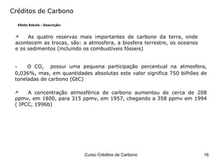 Créditos de Carbono Efeito Estufa - Descrição: As quatro reservas mais importantes de carbono da terra, onde acontecem as trocas, são: a atmosfera, a biosfera terrestre, os oceanos e os sedimentos (incluindo os combustíveis fósseis) O CO 2   possui uma pequena participação percentual na atmosfera, 0,036%, mas, em quantidades absolutas este valor significa 750 bilhões de toneladas de carbono (GtC) A concentração atmosférica de carbono aumentou de cerca de 208 ppmv, em 1800, para 315 ppmv, em 1957, chegando a 358 ppmv em 1994 ( IPCC, 1996b) 