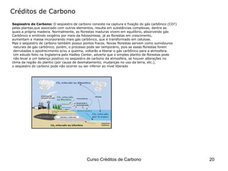 Seqüestro de Carbono:  O seqüestro de carbono consiste na captura e fixação do gás carbônico (CO²)  pelas plantas,que associado com outros elementos, resulta em substâncias complexas, dentre as  quais a própria madeira. Normalmente, as florestas maduras vivem em equilíbrio, absorvendo gás  Carbônico e emitindo oxigênio por meio da fotossíntese, já as florestas em crescimento,  aumentam a massa incorporando mais gás carbônico, que é transformado em celulose.  Mas o seqüestro de carbono também possui pontos fracos. Novas florestas servem como sumidouros naturais de gás carbônico, porém, o processo pode ser temporário, pois se essas florestas forem derrubadas o apodrecimento e/ou a queima, voltarão a liberar o gás carbônico para a atmosfera.  Um estudo feito na Inglaterra pelo Hadley Center, adverte que o simples plantio de florestas pode não levar a um balanço positivo no seqüestro de carbono da atmosfera, se houver alterações no  clima da região do plantio (por causa de desmatamento, mudanças no uso da terra, etc.),  o seqüestro do carbono pode não ocorrer ou ser inferior ao nível liberado Créditos de Carbono 