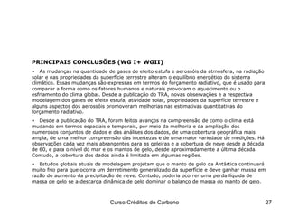 PRINCIPAIS CONCLUSÕES (WG I+ WGII) As mudanças na quantidade de gases de efeito estufa e aerossóis da atmosfera, na radiação solar e nas propriedades da superfície terrestre alteram o equilíbrio energético do sistema climático. Essas mudanças são expressas em termos do forçamento radiativo, que é usado para comparar a forma como os fatores humanos e naturais provocam o aquecimento ou o esfriamento do clima global. Desde a publicação do TRA, novas observações e a respectiva modelagem dos gases de efeito estufa, atividade solar, propriedades da superfície terrestre e alguns aspectos dos aerossóis promoveram melhorias nas estimativas quantitativas do forçamento radiativo. Desde a publicação do TRA, foram feitos avanços na compreensão de como o clima está mudando em termos espaciais e temporais, por meio da melhoria e da ampliação dos numerosos conjuntos de dados e das análises dos dados, de uma cobertura geográfica mais ampla, de uma melhor compreensão das incertezas e de uma maior variedade de medições. Há observações cada vez mais abrangentes para as geleiras e a cobertura de neve desde a década de 60, e para o nível do mar e os mantos de gelo, desde aproximadamente a última década. Contudo, a cobertura dos dados ainda é limitada em algumas regiões. Estudos globais atuais de modelagem projetam que o manto de gelo da Antártica continuará muito frio para que ocorra um derretimento generalizado da superfície e deve ganhar massa em razão do aumento da precipitação de neve. Contudo, poderia ocorrer uma perda líquida de massa de gelo se a descarga dinâmica de gelo dominar o balanço de massa do manto de gelo. IPCC – Fourth Assessment Report 