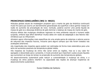 PRINCIPAIS CONCLUSÕES (WG I+ WGII) Estudos globais atuais de modelagem projetam que o manto de gelo da Antártica continuará muito frio para que ocorra um derretimento generalizado da superfície e deve ganhar massa em razão do aumento da precipitação de neve. Contudo, poderia ocorrer uma perda líquida de massa de gelo se a descarga dinâmica de gelo dominar o balanço de massa do manto de gelo. Outros efeitos das mudanças climáticas regionais no meio ambiente natural e humano estão surgindo, embora seja difícil identificar muitos deles em razão da adaptação e dos fatores não-climáticos que os influenciam. Existem agora informações mais específicas de uma ampla gama de sistemas e setores acerca da natureza dos impactos futuros, inclusive para alguns campos que não foram tratados nas avaliações anteriores.   As magnitudes dos impactos agora podem ser estimadas de forma mais sistemática para uma série de aumentos possíveis da temperatura global média. Os impactos da mudança do clima irão variar entre as regiões, mas se o seu valor for agregado e descontado para o presente, é muito provável que imponham custos anuais líquidos que aumentem ao longo do tempo na proporção do aumento das temperaturas globais. O desenvolvimento sustentável pode reduzir a vulnerabilidade à mudança do clima, e a mudança do clima poderia interferir na capacidade das nações de alcançar trajetórias de desenvolvimento sustentável. IPCC – Fourth Assessment Report 