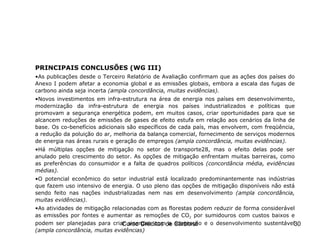 PRINCIPAIS CONCLUSÕES (WG III) As publicações desde o Terceiro Relatório de Avaliação confirmam que as ações dos países do Anexo I podem afetar a economia global e as emissões globais, embora a escala das fugas de carbono ainda seja incerta  (ampla   concordância, muitas evidências). Novos investimentos em infra-estrutura na área de energia nos países em desenvolvimento, modernização da infra-estrutura de energia nos países industrializados e políticas que promovam a segurança energética podem, em muitos casos, criar oportunidades para que se alcancem reduções de emissões de gases de efeito estufa em relação aos cenários da linha de base. Os co-benefícios adicionais são específicos de cada país, mas envolvem, com freqüência, a redução da poluição do ar, melhoria da balança comercial, fornecimento de serviços modernos de energia nas áreas rurais e geração de empregos  (ampla concordância, muitas evidências). Há múltiplas opções de mitigação no setor de transporte28, mas o efeito delas pode ser anulado pelo crescimento do setor. As opções de mitigação enfrentam muitas barreiras, como as preferências do consumidor e a falta de quadros políticos  (concordância média, evidências médias). O potencial econômico do setor industrial está localizado predominantemente nas indústrias que fazem uso intensivo de energia. O uso pleno das opções de mitigação disponíveis não está sendo feito nas nações industrializadas nem nas em desenvolvimento  (ampla concordância, muitas evidências). As atividades de mitigação relacionadas com as florestas podem reduzir de forma considerável as emissões por fontes e aumentar as remoções de CO 2  por sumidouros com custos baixos e podem ser planejadas para criar sinergias com a adaptação e o desenvolvimento sustentável  (ampla   concordância, muitas evidências) IPCC – Fourth Assessment Report 