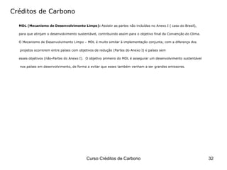 Créditos de Carbono MDL (Mecanismo de Desenvolvimento Limpo):  Assistir as partes não incluídas no Anexo I ( caso do Brasil),  para que atinjam o desenvolvimento sustentável, contribuindo assim para o objetivo final da Convenção do Clima.  O Mecanismo de Desenvolvimento Limpo – MDL é muito similar à implementação conjunta, com a diferença dos projetos ocorrerem entre países com objetivos de redução (Partes do Anexo I) e países sem  esses objetivos (não-Partes do Anexo I).  O objetivo primeiro do MDL é assegurar um desenvolvimento sustentável nos países em desenvolvimento, de forma a evitar que esses também venham a ser grandes emissores.  