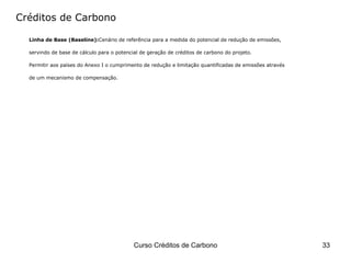 Créditos de Carbono Linha de Base (Baseline): Cenário de referência para a medida do potencial de redução de emissões,  servindo de base de cálculo para o potencial de geração de créditos de carbono do projeto.  Permitir aos países do Anexo I o cumprimento de redução e limitação quantificadas de emissões através  de um mecanismo de compensação. 