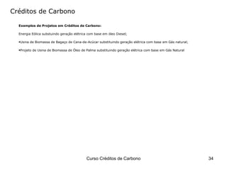 Créditos de Carbono Exemplos de Projetos em Créditos de Carbono: Energia Eólica substuindo geração elétrica com base em óleo Diesel; Usina de Biomassa de Bagaço de Cana-de-Acúcar substituindo geração elétrica com base em Gás natural; Projeto de Usina de Biomassa de Óleo de Palma substituindo geração elétrica com base em Gás Natural 