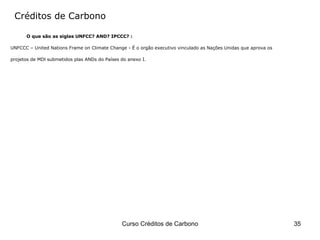 Créditos de Carbono O que são as siglas UNFCC? AND? IPCCC? : UNFCCC – United Nations Frame on Climate Change - É o orgão executivo vinculado as Nações Unidas que aprova os  projetos de MDl submetidos plas ANDs do Países do anexo I. 
