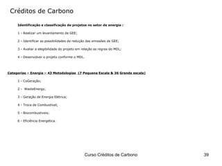 Créditos de Carbono Identificação e classificação de projetos no setor de energia : 1 -  Realizar um levantamento de GEE ; 2 -  Identificar as possibilidades de redução das emissões de GEE; 3 -  Avaliar a elegibilidade do projeto em relação as regras do MDL ; 4 -  Desenvolver o projeto conforme o MDL . Categorias  – Energia – 43 Metodologias  (7 Pequena Escala & 36 Grande escala) 1 -  CoGeração ; 2 -  WasteEnergy ; 3 -  Geração de Energia Elétrica ; 4 -  Troca de Combustível ; 5 -  Biocombustiveis ; 6 -  Eficiência Energética . 