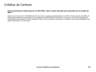 Créditos de Carbono Custo aproximado de elaboração de um DCP/PDD?  Qual o tempo estimado para aprovação de um projeto de MDL? : Estima-se em cerca de € 100.000,00 (cem mil euros) os custos para elaboração de um DCP, inclusos custos com EODs. O tempo aproximado para aprovação de um projeto junto UNFCCC Board varia de 8 a 14 meses, em caso de utilização de metodologia já aprovada em outros projetos de MDL. Caso a escolha recaia sobre a criação de uma nova metodologia este tempo varia entre 14 a 30 meses. 