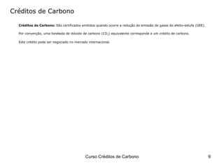 Créditos de Carbono Créditos de Carbono:  São certificados emitidos quando ocorre a redução de emissão de gases do efeito-estufa (GEE).  Por convenção, uma tonelada de dióxido de carbono (CO 2 ) equivalente corresponde a um crédito de carbono.  Este crédito pode ser negociado no mercado internacional. 