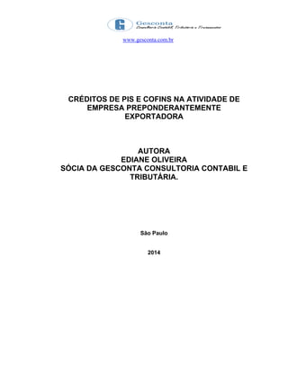 www.gesconta.com.br
CRÉDITOS DE PIS E COFINS NA ATIVIDADE DE
EMPRESA PREPONDERANTEMENTE
EXPORTADORA
AUTORA
EDIANE OLIVEIRA
SÓCIA DA GESCONTA CONSULTORIA CONTABIL E
TRIBUTÁRIA.
São Paulo
2014
 