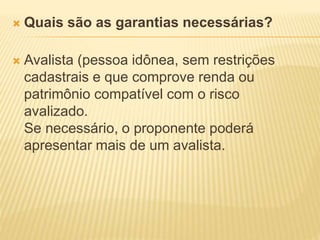  Quais são as garantias necessárias?
 Avalista (pessoa idônea, sem restrições
cadastrais e que comprove renda ou
patrimônio compatível com o risco
avalizado.
Se necessário, o proponente poderá
apresentar mais de um avalista.
 