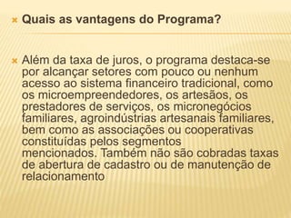  Quais as vantagens do Programa?
 Além da taxa de juros, o programa destaca-se
por alcançar setores com pouco ou nenhum
acesso ao sistema financeiro tradicional, como
os microempreendedores, os artesãos, os
prestadores de serviços, os micronegócios
familiares, agroindústrias artesanais familiares,
bem como as associações ou cooperativas
constituídas pelos segmentos
mencionados. Também não são cobradas taxas
de abertura de cadastro ou de manutenção de
relacionamento
 