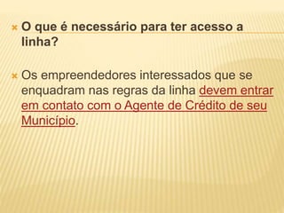  O que é necessário para ter acesso a
linha?
 Os empreendedores interessados que se
enquadram nas regras da linha devem entrar
em contato com o Agente de Crédito de seu
Município.
 