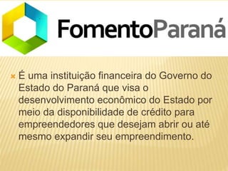  É uma instituição financeira do Governo do
Estado do Paraná que visa o
desenvolvimento econômico do Estado por
meio da disponibilidade de crédito para
empreendedores que desejam abrir ou até
mesmo expandir seu empreendimento.
 