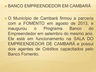  BANCO EMPREENDEDOR EM CAMBARÁ
 O Município de Cambará firmou a parceria
com a FOMENTO em agosto de 2013, e
inaugurou o Programa Banco do
Empreendedor em setembro do mesmo ano.
Ele está em funcionamento na SALA DO
EMPREENDEDOR DE CAMBARÁ e possui
dois agentes de Créditos capacitados pelo
Banco Fomento.
 