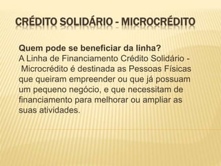 CRÉDITO SOLIDÁRIO - MICROCRÉDITO
Quem pode se beneficiar da linha?
A Linha de Financiamento Crédito Solidário -
Microcrédito é destinada as Pessoas Físicas
que queiram empreender ou que já possuam
um pequeno negócio, e que necessitam de
financiamento para melhorar ou ampliar as
suas atividades.
 