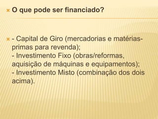  O que pode ser financiado?
 - Capital de Giro (mercadorias e matérias-
primas para revenda);
- Investimento Fixo (obras/reformas,
aquisição de máquinas e equipamentos);
- Investimento Misto (combinação dos dois
acima).
 