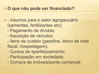  O que não pode ser financiado?
 - insumos para o setor agropecuário
(sementes, fertilizantes etc);
- Pagamento de dívidas;
- Aquisição de veículos;
- Itens de custeio (gasolina, bloco de nota
fiscal, hospedagem);
- Cursos de aperfeiçoamento;
- Participação em sociedade;
- Compra de imóveis/ponto comercial.
 