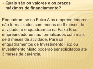  Quais são os valores e os prazos
máximos de financiamento?
Enquadram-se na Faixa A os empreendedores
não formalizados com menos de 6 meses de
atividade, e enquadram-se na Faixa B os
empreendedores não formalizados com mais
de 6 meses de atividade. Para os
enquadramentos de Investimento Fixo ou
Investimento Misto poderão ser solicitados até
3 meses de carência.
 
