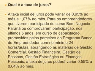  Qual é a taxa de juros?
 A taxa incial de juros pode variar de 0,95% ao
mês a 1,07% ao mês. Para os empreendedores
que tiverem participado do curso Bom Negócio
Paraná ou comprovarem participação, nos
últimos 5 anos, em curso de capacitação,
promovidos pelos parceiros do Programa Banco
do Empreendedor com no mínimo 24
horas/aulas, abrangendo as matérias de Gestão
Comercial, Gestão Financeira, Gestão de
Pessoas, Gestão Estratégica ou Finanças
Pessoais, a taxa de juros poderá variar 0.55% a
0,64% ao mês.
 