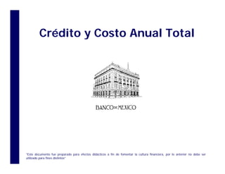 Crédito y Costo Anual Total
Crédito y Costo Anual Total
“Este documento fue preparado para efectos didácticos a fin de fomentar la cultura financiera, por lo anterior no debe ser
utilizado para fines distintos”
 