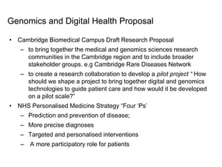 ©2016 Altogame Ltd. All Rights Reserved.
Genomics and Digital Health Proposal
• Cambridge Biomedical Campus Draft Research Proposal
– to bring together the medical and genomics sciences research
communities in the Cambridge region and to include broader
stakeholder groups. e.g Cambridge Rare Diseases Network
– to create a research collaboration to develop a pilot project “ How
should we shape a project to bring together digital and genomics
technologies to guide patient care and how would it be developed
on a pilot scale?”
• NHS Personalised Medicine Strategy “Four ‘Ps’
– Prediction and prevention of disease;
– More precise diagnoses
– Targeted and personalised interventions
– A more participatory role for patients
 