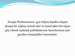 Avrupa Parlamentosu, 450 milyon kişiden oluşan devasa bir nüfusu temsil eder ve temel işlevi bir siyasi güç olarak topluluk politikalarının hazırlanması için gereken inisiyatifleri üretmektir.