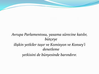 Avrupa Parlamentosu, yasama sürecine katılır, bütçeye ilişkin yetkiler taşır ve Komisyon ve Konsey’i denetleme yetkisini de bünyesinde barındırır.