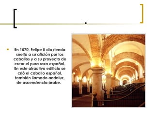  En 1570, Felipe II dio rienda suelta a su afición por los caballos y a su proyecto de crear el pura raza español. En este atractivo edificio se crió el caballo español, también llamado andaluz, de ascendencia árabe.   
