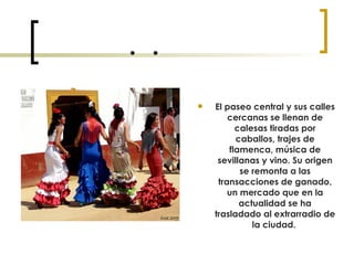  El paseo central y sus calles cercanas se llenan de calesas tiradas por caballos, trajes de flamenca, música de sevillanas y vino. Su origen se remonta a las transacciones de ganado, un mercado que en la actualidad se ha trasladado al extrarradio de la ciudad.   
