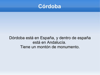 Córdoba En esta presentación hablaré de lo bonita y monumental que es córdoba. Es omónima. Empezaré explicando dónde se sitúa y cómo es su cultura, cómo son sus monumentos, en qué ciudades se reparte, qué historia tiene... 