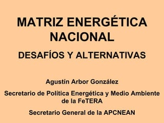 MATRIZ ENERGÉTICA NACIONAL DESAFÍOS Y ALTERNATIVAS Agustín Arbor González Secretario de Política Energética y Medio Ambiente de la FeTERA Secretario General de la APCNEAN 