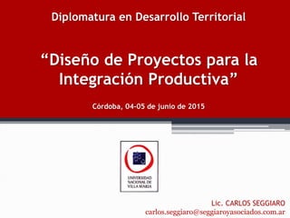 Diplomatura en Desarrollo Territorial
“Diseño de Proyectos para la
Integración Productiva”
Córdoba, 04-05 de junio de 2015
Lic. CARLOS SEGGIARO
carlos.seggiaro@seggiaroyasociados.com.ar
 