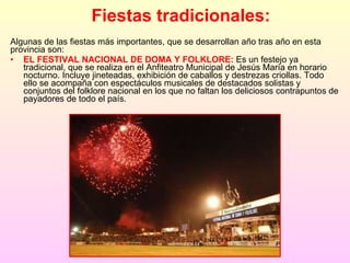 Fiestas tradicionales: Algunas de las fiestas más importantes, que se desarrollan año tras año en esta provincia son: EL FESTIVAL NACIONAL DE DOMA Y FOLKLORE:  Es un festejo ya tradicional, que se realiza en el Anfiteatro Municipal de Jesús María en horario nocturno. Incluye jineteadas, exhibición de caballos y destrezas criollas. Todo ello se acompaña con espectáculos musicales de destacados solistas y conjuntos del folklore nacional en los que no faltan los deliciosos contrapuntos de payadores de todo el país.  