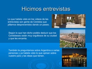 Hicimos entrevistasHicimos entrevistas
Lo que habéis visto en los videos de las
entrevistas son gente de Córdoba que
pillamos desprevenidos dando un paseo.
Según lo que han dicho podéis deducir que los
Cordobeses están muy orgullosos de su ciudad
y que les encanta.
También le preguntamos sobre Argentina a varias
personas y ya habéis visto lo que opinan sobre
vuestro país y las ideas que tienen.
 
