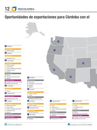 12
Facebook.com/PROCOLOMBIA@PROCOLOMBIACO
Oportunidades de exportaciones para Córdoba con el
19
15
03
02
04
		GEORGIA
Manufacturas
■	Artesanías
■	 Materiales de construcción
■	Muebles
■	Madera
		ILLINOIS
Agroindustria
■	 Aceites y grasas
■	Cacao
Manufacturas
Materiales de construcción
		LUISIANA
Agroindustria
■	 Aceites y grasas
		MASSACHUSETTS
Agroindustria
■	 Filetes de pescado
		MICHIGAN
Manufacturas
■	Muebles
		 NUEVA JERSEY
Agroindustria
■	Cacao
■	 Frutas frescas
■	 Frutas y hortalizas procesadas
■	Lácteos
Manufacturas
■	 Materiales de construcción
■	Muebles
Prendas de vestir
■	 Manufacturas de cuero
		 NUEVA YORK
Agroindustria
■	Cacao
■	 Hortalizas frescas
■	Lácteos
Manufacturas
■	Madera
■	 Materiales de construcción
Prendas de vestir
■	 Calzado e insumos para calzado
■	 Manufacturas de cuero
01
02
03
04
05
06 12 13
		VIRGINIA
Agroindustria
■	 Aceites y grasas
		ARIZONA
Agroindustria
■	 Hortalizas frescas
		CALIFORNIA
Agroindustria
■	 Aceites y grasas
■	 Frutas frescas
■	 Frutas y hortalizas procesadas
■	 Hortalizas frescas
■	Lácteos
Manufacturas
■	Madera
■	 Materiales de construcción
■	Muebles
Prendas de vestir
■	 Calzado e insumos para calzado
■	 Manufacturas de cuero
		COLORADO
Agroindustria
■	Lácteos
		CONNECTICUT
Prendas de vestir
■	 Manufacturas de cuero
		FLORIDA
Agroindustria
■	 Filetes de pescado
■	 Frutas frescas
■	 Frutas y hortalizas procesadas
■	 Hortalizas frescas
■	Lácteos
Manufacturas
■	 Materiales de construcción
Prendas de vestir
■	 Manufacturas de cuero
11
10
09
08
07
 