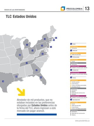 13REVISTA DE LAS OPORTUNIDADES
www.procolombia.co
TLC Estados Unidos
16
18
09
06
07
17
08
11
14
16
01
12
13
10
05
		OHIO
Manufacturas
■	Artesanías
		OREGON
Agroindustria
■	 Filetes de pescado
		PENSILVANIA
Agroindustria
■	Cacao
Manufacturas
■	Artesanías
Prendas de vestir
■	 Calzado e insumos para calzado
		TENNESSEE
Prendas de vestir
■	 Calzado e insumos para calzado
		TEXAS
Agroindustria
■	 Aceites y grasas
■	 Frutas frescas
■	 Frutas y hortalizas procesadas
■	 Hortalizas frescas
Manufacturas
■	Artesanías
■	Madera
■	 Materiales de construcción
■	Muebles
Prendas de vestir
■	 Calzado e insumos para calzado
		WASHINGTON
Agroindustria
■	Cacao
■	 Filetes de pescado
■	 Frutas frescas
■	 Frutas y hortalizas procesadas
Manufacturas
■	Artesanías
■	 Materiales de construcción
■	Madera
14
15
16
17
19
18
Alrededor de mil productos, que no
estaban incluidos en las preferencias
otorgadas por Estados Unidos antes de
la firma del TLC, ahora ingresan a este
mercado sin pagar arancel.
 