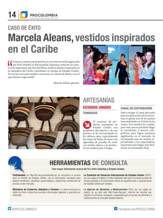 14
Facebook.com/PROCOLOMBIA@PROCOLOMBIACO
CASO DE ÉXITO
Marcela Aleans,vestidos inspirados
en el Caribe
HERRAMIENTAS DE CONSULTA
Para mayor información acerca del TLC entre Colombia y Estados Unidos:
ProColombia: en http://tlc-eeuu.procolombia.co/ se encuentra el acceso
para el minisite de Estados Unidos, con la información necesaria para
adquirir beneficios, identificar oportunidades y determinar condiciones de
acceso a este mercado.
Ministerio de Comercio, Industria y Turismo: en www.mincit.gov.co
están los links a todos los acuerdos comerciales vigentes y suscritos por
Colombia.
La Comisión de Comercio Internacional de Estados Unidos (USITC,
por sus siglas en inglés). En http://dataweb.usitc.gov/ se puede acceder de
manera gratuita a la información oficial de exportaciones e importaciones
de Estados Unidos por estados.
La Agencia de Alimentos y Medicamentos (FDA, por sus siglas en
inglés), en su sitio web http://www.fda.gov/, informa las normas que
regulan el contenido, empaque y etiquetado para el acceso de alimentos y
medicamentos al mercado estadounidense.
GGracias a nuestra participación en una macrorrueda organizada
por ProColombia en Barranquilla, logramos contactar un clien-
te muy importante que hoy distribuye nuestros diseños inspirados en
la naturaleza del Caribe colombiano en tiendas de Estados Unidos.
En esa macrorrueda también conocimos un cliente de México con el
que estamos negociando”.
Marcela Aleans, gerente.
El consumo de pro-
ductos artesanales en
Estados Unidos con
propósitos decorativos o de uso
práctico se ha incrementado en
los últimos años, especialmente
las ventas de bolsas de mano con
agarrador, de prendas de vestir
con textiles típicos y de produc-
tos de madera para el hogar.
CANAL DE DISTRIBUCIÓN
Saber escoger el canal adecuado
para la exportación de las artesa-
nías es quizás uno de los puntos
trascendentales en el éxito de las
ventas. Son muchos los canales,
pero muy pocos permiten llegar
al consumidor a precios com-
petitivos para lograr presencia
significativa en el mercado. Se
recomienda usar las tiendas es-
pecializadas y los importadores
mayoristas para llegar más fácil-
mente al consumidor final.
ARTESANÍAS
ESTADOS UNIDOS
TENDENCIA
 