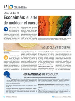18
Facebook.com/PROCOLOMBIA@PROCOLOMBIACO
HERRAMIENTAS DE CONSULTA
Para mayor información acerca del Acuerdo Comercial Colombia UE:
ProColombia: http://ue.procolombia.co/ es el acceso para
el mini site de la Unión Europea, con la información necesaria para ad-
quirir beneficios, identificar oportunidades y determinar condiciones de
acceso a este bloque económico.
Adicionalmente, se encuentra la herramienta de Inteligencia de Merca-
dos del CBI.
El Centro de Promoción de Importaciones de los países en desa-
rrollo (CBI), es una agencia del Ministerio de Asuntos Exteriores de los
Países Bajos que ofrece asistencia especializada a los exportadores de
países en desarrollo.
Encuentre en esta sección estudios de mercado de la Unión Europea en
más de 20 sectores: tendencias, competencia, canales de comercializa-
ción, segmentos de mercado y requisitos de los compradores.
Ministerio de Industria y Turismo: En www.mincit.gov.co, se encuen-
tran los links a todos los acuerdos comerciales vigentes y suscritos por
Colombia.
Export Help Desk: es un servicio en línea lanzado por la Comisión Euro-
pea para facilitar el comercio entre los países en vías de desarrollo y la
Unión Europea, disponible en http://exporthelp.europa.eu/
CASO DE ÉXITO
Entre 2010 y 2012,
la marroquinería en
cuero exótico ha te-
nido un aumento sig-
nificativo de ventas en Europa.
Ecocaimán, empresa especializa-
da en la confección de accesorios
en piel de cocodrilo desde 1992,
ha conseguido mantenerse en
el mercado francés, español e
italiano desde 1999. La calidad
y el detalle en el acabado de sus
accesorios fueron claves para
aumentar las exportaciones du-
rante el último año. Y aunque en
la actualidad el cuero está exento
del pago de aranceles, la empre-
sa espera que con el TLC el gra-
vamen de los fletes disminuya
para hacer más competitivo el
producto colombiano. En la actualidad, Ecocaimán busca concretar
negociaciones con cuatro clientes en Italia y uno en España.
ALEMANIA
TENDENCIA
Alemania es el quin-
to consumidor más
grande de la Unión
Europea y depende de
las importaciones para cubrir su
demanda. El pescado hace parte
de la dieta de un alemán y su po-
pularidad ha aumentado con el
paso de los años. En cuanto a las
presentaciones, el congelado es
preferido por los consumidores,
seguido por las conservas, ma-
rinados, crustáceos, moluscos,
pescados frescos y ahumados.
El mercado está orientado a
los filetes, el pescado entero no
tiene acogida. Las especies de
pescado más populares son: el
abadejo de Alaska, el arenque,
el salmón y la trucha. Con res-
pecto a la oferta colombiana,
los compradores alemanes están
interesados en camarones, tanto
de cultivo como salvajes, filetes
de tilapia frescos y congelados,
conservas y trucha. Es muy im-
portante para los importadores
y minoristas que las especies
importadas no estén en vía de
extinción, además Alemania
es uno de los países que vende
más productos certificados MSC
(Marine Stewardship Council).
El mercado ha mostrado interés
por pescado BIO (ecológico).
CANAL DE DISTRIBUCIÓN
Aunque las ventas de pescado en
Alemania están dominadas por
las grandes cadenas de descuen-
tos y supermercados, éstas no
importan directamente, por ello
los canales de distribución más
importantes son los importado-
res y los agentes. Algunos de es-
tos importadores se especializan
en diferentes productos y son
quienes distribuyen a los super-
mercados, al sector hotelero y
gastronómico. Las grandes com-
pañías procesadoras prefieren
importar directamente del ori-
gen, sin ningún intermediario.
Ecocaimán: el arte
de moldear el cuero
ACUÍCOLA Y PESQUERO
 