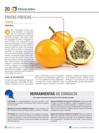 20
Facebook.com/PROCOLOMBIA@PROCOLOMBIACO
HERRAMIENTAS DE CONSULTA
Para mayor información acerca del TLC entre Colombia y Canadá:
ProColombia: En www.procolombia.co encuentra información sobre
oportunidades comerciales, condiciones de acceso y cultura de negocios
con este mercado.
Ministerio de Comercio, Industria y Turismo: en www.mincit.gov.co hay
links a todos los acuerdos comerciales vigentes y suscritos por Colombia.
TFO Canadá (http://www.tfocanada.ca/). Es la organización del gobier-
no canadiense que promueve las importaciones de bienes provenientes
de países en desarrollo. En este sitio web puede encontrar información
sobre el mercado canadiense, así como oportunidades comerciales para
diferentes provincias.
Agencia Canadiense de Inspección de Alimentos, CFIA por sus siglas
en inglés, se encarga de establecer y vigilar el cumplimiento de la nor-
matividad aplicable a productos alimenticios en Canadá. En el sitio we-
bhttp://www.inspection.gc.ca/eng/1297964599443/1297965645317
puede encontrar información detallada sobre las regulaciones aplicadas
a los alimentos, plantas y animales.
Agencia de Servicios de Aduana de Canadá (Cbsa por sus siglas en
inglés), tiene disponible en http://www.cbsa-asfc.gc.ca/menu-eng.html
disponible la información relacionada con las regulaciones aduaneras
para la exportación e importación de bienes desde y hacia el territorio
canadiense.
FRUTAS FRESCAS
CANADÁ
TENDENCIA
Los consumidores buscan pro-
ductos saludables. Es importante
tener en cuenta que la población
canadiense está envejeciendo, ha aumentado
sus niveles de ingreso y ha vivido un cam-
bio demográfico al recibir a inmigrantes de
países de África, Asia y Latinoamérica que
aumentan la demanda. Las frutas orgánicas
tienen gran acogida y las favoritas son fresas,
plátanos y kiwis. En cuanto a las hortalizas
más del 75% de la oferta en el mercado es
importada, las principales presentaciones
son mini zanahorias peladas, zanahorias, pi-
mentón, corazones de lechuga romana, bró-
coli y la mezcla de hortalizas frescas. Tam-
bién tienen espacio el mango, la guayaba y la
piña. Llama la atención la presentación del
producto en porciones individuales, fáciles
de llevar o preparar. Se estima que tres de
cada cuatro productos frescos vendidos son
importados; sin embargo, en otoño y verano
hay una gran competencia con los productos
locales debida a los precios.
CANAL DE DISTRIBUCIÓN
Es importante que el exportador haga parte
de una cooperativa y en lo posible sea direc-
tamente el productor, de esa forma podrá
llegar al intermediario, que es el encargado
de contactar con el importador o agente. Una
vez se ha completado esta tarea, llegará has-
ta el mayorista o usuario industrial, el cual
le permitirá ingresar al sector de servicios de
alimentos e institucional, donde se encuen-
tra la industria hotelera. También es posi-
ble llegar en estas instancias a las cadenas
de supermercados, tiendas especializadas e
independientes.
 