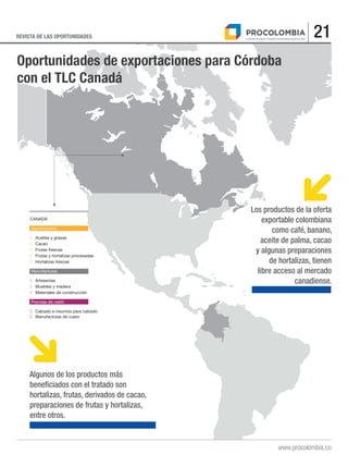 21REVISTA DE LAS OPORTUNIDADES
www.procolombia.co
.
Oportunidades de exportaciones para Córdoba
con el TLC Canadá
.
CANADÁ
Agroindustria
■	 Aceites y grasas
■	Cacao
■	 Frutas frescas
■	 Frutas y hortalizas procesadas
■	 Hortalizas frescas
Manufacturas
■	Artesanías
■	 Muebles y madera
■	 Materiales de construcción
Prendas de vestir
■	 Calzado e insumos para calzado
■	 Manufacturas de cuero
Los productos de la oferta
exportable colombiana
como café, banano,
aceite de palma, cacao
y algunas preparaciones
de hortalizas, tienen
libre acceso al mercado
canadiense.
Algunos de los productos más
beneficiados con el tratado son
hortalizas, frutas, derivados de cacao,
preparaciones de frutas y hortalizas,
entre otros.
 