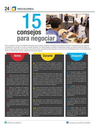 24
Facebook.com/PROCOLOMBIA@PROCOLOMBIACO
15
Tener un producto o servicio de calidad e interesante para un posible comprador no garantiza que el negocio esté hecho. Conquistar un nuevo cliente es
el resultado de un proceso en el que no se puede descuidar ni el mínimo detalle: la actitud, la comunicación verbal y no verbal, la forma de hablar, los
temas a tratar y, sobre todo, cómo se ofrece y promueve la oferta, son determinantes para abrir un nuevo mercado. ProColombia le hace 15 recomendaciones
a tener en cuenta antes, durante y después de una cita de negocios.
1.Estudie bien al cliente. Conocer la con-
traparte y la importancia de la compa-
estrategia de venta. Ningún cliente es igual
a otro, así que dedique tiempo para planear
el encuentro. Prepare las respuestas a las
posibles preguntas que hará el comprador.
2.servicio. Es el error más común y a la
vez, uno de los principales intereses de los
compradores. Asesórese sobre qué hacer
para establecer el valor y no olvide que los
procesos logísticos cambian según la ciu-
3.Prepare el portafolio del producto.
No improvise. Organice el material
de soporte para su exposición, tenga siem-
pre imágenes de excelente calidad sobre
su empresa y producto, y lleve consigo
varias USB o CD que pueda entregar a la
contraparte.
4.los datos de contacto (teléfonos y co-
rreos electrónicos), estén actualizados y en
funcionamiento. Mantenga la información
al día.
5.Tarjetas de presentación. Lleve las
necesarias. Incluya en ellas la mayor
información posible en español e inglés. Si
quiere ingresar al mercado asiático, como
el chino, incluya el mandarín.
11.Haga seguimiento. Organice
los datos y los resultados de la
reunión. No pierda el contacto y con-
sérvelo a través del correo electrónico
o llamadas telefónicas, sin saturar.
12.Responda rápido. Conteste
los correos electrónicos o lla-
madas que haga el cliente en lo posi-
ble el mismo día de recibirlo. Resuelva
a la mayor brevedad sus inquietudes.
Esto dará una excelente imagen de
su empresa y de su capacidad como
proveedor.
13.Cuidado con las redes socia-
les y los celulares. No utilice
las redes sociales para dejar mensajes
a sus clientes; es mejor el correo elec-
trónico. Si desea llamarlo al celular,
asegúrese de que tiene algo importan-
te para decirle.
14.Persista. Cerrar un negocio
lleva tiempo. No tener una
expectativa de negocio de manera in-
oportunidad.
15. -
miento. Cada cliente le brin-
da nueva información sobre las ten-
dencias del mercado y exigencias.
Capitalícela y ponga en práctica las
recomendaciones.
6.Evite comentarios religiosos, políticos y económi-
cos. Comparar países o nacionalidades, hablar de los
ideológicas, puede ser un mal comienzo. Hacer referen-
cia al clima o a los deportes ayuda. Lo más indicado en
no tutear.
7.Salude correctamente. El saludo varía según la cul-
tura, por eso es importante conocer la nacionalidad
del cliente. Mientras en occidente se da la mano o even-
tualmente un abrazo (Brasil), o un beso (Argentina o
España), en oriente es diferente según el país: se saluda
primero a la persona de mayor jerarquía (como en China
y Emiratos Árabes), el saludo más común es la venia o se
prohíbe dar la mano a las mujeres (Singapur).
8.Tarjetas de presentación. En Canadá se reparten de
tal manera que éstas le quede al derecho al compra-
dor y pueda leerla fácil. En China se entrega con las dos
manos y con los pulgares en la parte superior de la tar-
jeta; mientras que en Indonesia, con la mano derecha; y
en Emiratos Árabes y en China, a la persona con mayor
jerarquía.
9.Negociación. No se comprometa con lo que no pue-
da cumplir. Una vez haya hecho compromisos con
el cliente, no puede retractarse, cambiar las condiciones
o incumplir.
10.Cuente la historia del producto. Destaque qué hay
detrás de su oferta: al consumidor de hoy le inte-
especiales, tiene procesos amigables con el medioam-
-
miso social.
consejos
para negociar
Antes DespuésDurante
 