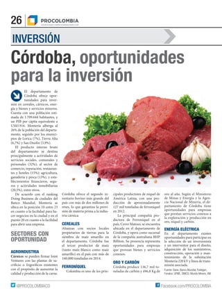 26
Facebook.com/PROCOLOMBIA@PROCOLOMBIACO
INVERSIÓN
Córdoba, oportunidades
para la inversión
El departamento de
Córdoba ofrece opor-
tunidades para inver-
sión en cereales, cárnicos, ener-
gía y bienes y servicios mineros.
Cuenta con una población esti-
mada de 1.709.644 habitantes, y
un PIB per cápita equivalente a
US$3.916. Montería alberga al
26% de la población del departa-
mento, seguido por los munici-
pios de Lorica (7%), Tierra Alta
(6,7%) y San Onofre (5,9%).
El producto interno bruto
del departamento se destina
principalmente a actividades de
servicios sociales, comunales y
personales (32%); al sector de
comercio, reparación, restauran-
tes y hoteles (15%); agricultura,
ganadería y pesca (13%), y esta-
blecimientos financieros, segu-
ros y actividades inmobiliarias
(20,5%), entre otros.
De acuerdo con el ranking
Doing Business de ciudades del
Banco Mundial, Montería se
ubica en la posición 10 entre 23
en cuanto a la facilidad para ha-
cer negocios en la ciudad y en el
puesto 20 en cuanto a la facilidad
para abrir una empresa.
SECTORES CON
OPORTUNIDAD
AGROINDUSTRIA
Cárnico: se pueden firmar Joint
Ventures con las plantas de sa-
crificio o frigoríficos existentes
con el propósito de aumentar la
calidad y producción de la carne.
cipales productores de níquel de
América Latina, con una pro-
ducción de aproximadamente
127 mil toneladas de ferroníquel
en 2012.
La principal compañía pro-
ductora de Ferroníquel en el
país, Cerro Matoso, se encuentra
ubicada en el departamento de
Córdoba, y opera como sucursal
de la compañía australiana BHP
Billiton. Su presencia representa
oportunidades para empresas
que provean bienes y servicios
conexos.
ORO Y CARBÓN
Córdoba produce 136,7 mil to-
neladas de carbón y 496,8 Kg de
oro al año. Según el Ministerio
de Minas y Energía y la Agen-
cia Nacional de Minería, el de-
partamento de Córdoba tiene
oportunidades para empresas
que prestan servicios conexos a
la exploración y producción en
oro, níquel y carbón.
ENERGÍA ELÉCTRICA
En el departamento existen
oportunidades para participar en
la selección de un inversionista
y un interventor para el diseño,
adquisición de los suministros,
construcción, operación y man-
tenimiento de la subestación
Monteria 220 kV y línea de trans-
misión asociada.
Córdoba ofrece el segundo in-
ventario bovino más grande del
país con más de dos millones de
reses, lo que garantiza la provi-
sión de materia prima a la indus-
tria cárnica.
CEREALES
Alianzas con socios locales
propietarios de tierras para la
siembra de maíz amarillo en
el departamento. Córdoba fue
el tercer productor de maíz
(tanto maíz blanco como maíz
amarillo) en el país con más de
160.000 toneladas en 2014.
FERRONÍQUEL
Colombia es uno de los prin- Fuente: Dane, Banco Mundial, Fedegan,
Fenalce, UPME, SIMCO, Mundo Minero, XM.
 