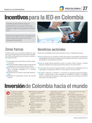 27REVISTA DE LAS OPORTUNIDADES
www.procolombia.co
Incentivospara la IED en Colombia
Inversiónde Colombia hacia el mundo
Zonas francas
Colombia cuenta con un competitivo régimen de zonas
francas que otorga beneficios a los proyectos de produc-
ción de bienes o prestación de servicios que se instalen en
ellas, algunos de ellos:
Tarifa impuesto de renta inferior a territorio aduane-
ro nacional
Exención de tributos aduaneros para mercancías que
se introduzcan a la zona franca desde el exterior.
Exención de IVA para materias primas, insumos y
bienes terminados adquiridos en el territorio
aduanero nacional.
Se beneficia de los acuerdos comerciales internacio-
nales.
Posibilidad de participación dentro del mercado
nacional.
Beneﬁcios sectoriales
El país ofrece posibilidad de exención de impuesto de renta y complementarios para:
Nuevas empresas que se constituyan, instalen efectivamente y desarrollen la actividad en el
Archipiélago de San Andrés, Providencia y Santa Catalina a partir del 1° de enero de 2013.
Este beneficio se obtendrá hasta el año 2017.
Venta de energía eléctrica generada con base en recursos eólicos, biomasa o residuos
agrícolas, realizada por las empresas generadoras, hasta el 1 de enero de 2018.
La prestación del servicio de transporte fluvial con embarcaciones y planchones que con
carga tengan un calado igual o inferior a 4.5 pies, hasta el 1 de enero de 2018.
El software, elaborado en Colombia y con derechos de propiedad intelectual protegidos,
siempre y cuando tenga un alto contenido de investigación científica y tecnológica
nacional, certificado por Colciencias o quien haga sus veces, por un término de cinco (5)
años a partir 1 de enero de 2013.
Colombia ocupa el primer lugar en
Latinoamérica con el mejor entorno de
negocios, según el Doing Business Report
2015.
Destacamos algunos de los incentivos que
ofrece el país para atraer la Inversión
Extranjera Directa (IED).
ProColombia fue designada
por el Gobierno Nacional
como la agencia líder para
promover las inversiones directas de
capital de los residentes colombianos
en el extranjero. Para lograrlo, la
entidad implementó un portafolio de
servicios con el que apoya las
decisiones de inversión de los
empresarios colombianos, entre ellos
los siguientes:
Identificación de oportunidades
comerciales sectoriales de
inversión.
Suministro de información sobre
regulación, perspectivas
económicas, costos e incentivos
de los potenciales destinos de la
inversión.
Diseño de estrategias para
promover inversiones de
pequeñas y medianas
empresas.
Contactos con el sector público
y privado de entidades
relacionadas con procesos de
expansión internacional.
Agendas de inversión en el país
de interés y acompañamiento
permanente durante el proceso
de expansión internacional.
Promoción de inversiones que
generen encadenamientos
productivos, faciliten el acceso a
nuevas tecnologías y fomenten
relaciones comerciales y
económicas.
Divulgar información sobre los
instrumentos legales disponibles
para los colombianos que invierten
en el exterior.
En la tarea de identificación de
oportunidades, ProColombia cuenta
con información clave de países de
América, Europa y Asia, y de
sectores económicos en
agroindustria, manufacturas y
servicios, donde las empresas
colombianas pueden consolidar su
estrategia de internacionalización,
ser más competitivas, generar
encadenamientos productivos y
dinamizar sus exportaciones.
 