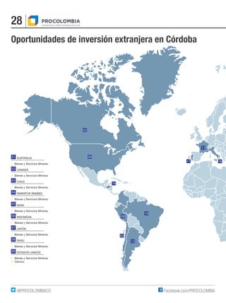 28
Facebook.com/PROCOLOMBIA@PROCOLOMBIACO
14
02
09
08
10
12
03
13
17 16
Oportunidades de inversión extranjera en Córdoba
AUSTRALIA
■	 Bienes y Servicios Mineros
CANADÁ
■	 Bienes y Servicios Mineros
CHILE
■	 Bienes y Servicios Mineros
EMIRATOS ÁRABES
■	 Bienes y Servicios Mineros
INDIA
■	 Bienes y Servicios Mineros
INDONESIA
■	 Bienes y Servicios Mineros
JAPÓN
■	 Bienes y Servicios Mineros
PERÚ
■	 Bienes y Servicios Mineros
ESTADOS UNIDOS
■	 Bienes y Servicios Mineros
■	Cárnico
01
03
04
02
05
06
07
08
09
 