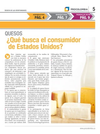AGROINDUSTRIA MANUFACTURAS PRENDAS DE VESTIR
PÁG. 9PÁG. 7PÁG. 4
5REVISTA DE LAS OPORTUNIDADES
www.procolombia.co
QUESOS
¿Qué busca el consumidor
de Estados Unidos?
Para exportar que-
sos a Estados Unidos
con éxito es necesario
conocer las preferencias de los
compradores y de los consumi-
dores finales. Aquí les presenta-
mos algunas recomendaciones:
Los compradores buscan pro-
ductos que sean prácticos de
consumir y de almacenar y que
simplifiquen sus actividades co-
tidianas. Por esa razón, el mismo
tipo de queso se consigue en di-
ferentes presentaciones (snack,
barras, cubos pequeños para
ensaladas, tiras, rectángulos, rue-
das empacadas individualmente,
rallado, etc.), en general en em-
paque resellable.
Los quesos que se comercia-
lizan en trozos generalmente se
presentan envasados en plástico,
en algunos casos al vacío. Los
quesos de la categoría gourmet
se presentan mayormente enva-
sados al vacío en origen. Cuando
son cortados en la sección gour-
met del supermercado, se presen-
tan en envases plásticos sellados.
Al estadounidense le gustan
los quesos que en el supermerca-
do se presenten ya combinados
con las frutas, embutidos y vinos
que resalten su sabor y textura
(paring). Igualmente, son recep-
tivos frente a las recomendacio-
nes y recetas que realizan chefs
reconocidos en los medios de
comunicación.
El queso tipo americano
(Cheddar, Colby, Monterey Jack)
lo prefieren en la preparación de
sándwiches y, el queso italiano
(mozzarella, provolone, romano,
parmesano) en ensaladas, pizzas
y otras especialidades de la comi-
da italiana.
Otros quesos naturales que
tienen buena demanda en este
mercado son el queso tipo suizo
Muenster, azul (incluye gorgon-
zola), queso Brick, Gouda, queso
estilo hispano (hispánico queso
fresco), queso crema y Neufchatel,
entre otros.
La categoría de quesos frescos
ha tenido un buen desempeño en
ventas por la influencia de la colo-
nia hispana y su oferta es amplia
principalmente en las cadenas de
supermercados localizados en zo-
nas latinas. En dichos canales, se 	
pueden encontrar quesos frescos
blancos, para freír, tipo mexicano,
ecuatoriano e incluso queso co-
lombiano.
La participación en ferias
especializadas es un factor im-
portante para conocer este mer-
cado y hacer contacto con los
compradores estadounidenses
de quesos frescos. Las más im-
portantes son: International
CheeseTechnologyExposition
(Milwaukee, Wisconsin) y Fan-
cyFoods Show (Nueva York y
San Francisco).
Los principales proveedores
de quesos frescos a EE.UU. son
Italia, Canadá y Nueva Zelanda.
Se destacan también los quesos
de origen mexicano, ecuatoria-
no y dominicano. Para los lati-
nos. algunas de las marcas más
importantes en el mercado son:
Tropical Cheese, La FéFoods y
Quesos La Ricura.
 